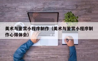 常德美术与鉴赏小程序制作（美术与鉴赏小程序制作心得体会）