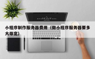 常德小程序制作服务器费用（做小程序服务器要多大带宽）