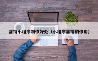 常德营销小程序制作好处（小程序营销的作用）