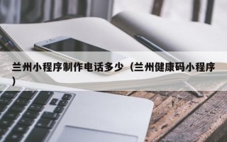 常德兰州小程序制作电话多少（兰州健康码小程序）