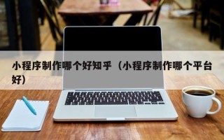 常德小程序制作哪个好知乎（小程序制作哪个平台好）